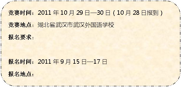 圆角矩形: 竞赛时间：2011年10月29日—30日（10月28日报到）
竞赛地点：湖北省武汉市武汉外国语学校
报名要求：学生年龄要求为2012年6月30日满16周岁并且未满20周岁
报名时间：2011年9月15日—17日
报名地点：高一、高二、高三各地理老师处
